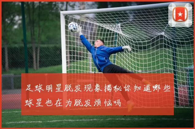 足球明星脱发现象揭秘你知道哪些球星也在为脱发烦恼吗