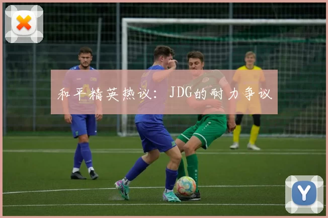 和平精英热议：JDG的耐力争议