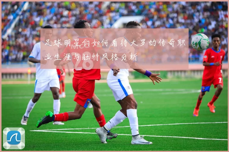 足球明星们如何看待大罗的传奇职业生涯与独特风格分析