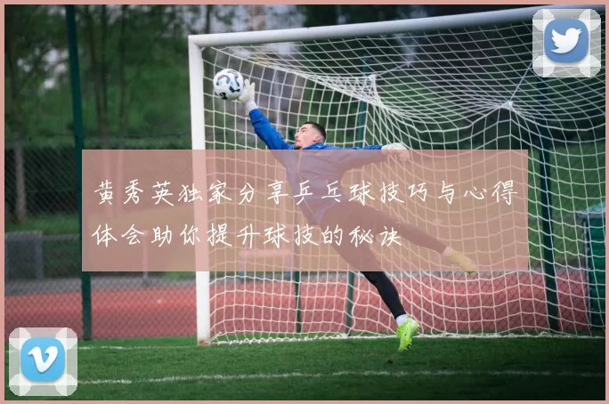 黄秀英独家分享乒乓球技巧与心得体会助你提升球技的秘诀