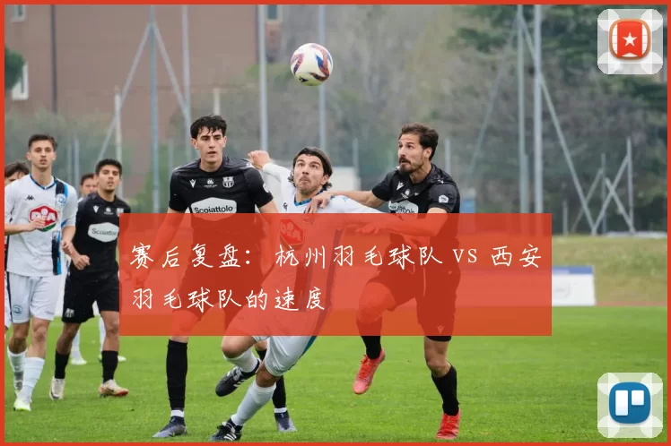 赛后复盘：杭州羽毛球队 vs 西安羽毛球队的速度