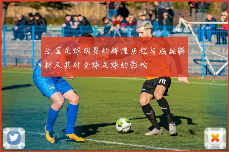 法国足球明星的辉煌历程与成就解析及其对全球足球的影响