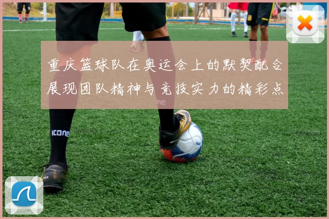 重庆篮球队在奥运会上的默契配合展现团队精神与竞技实力的精彩点评