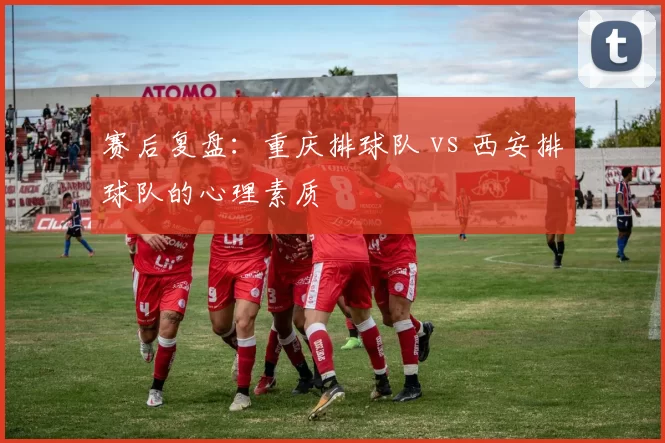 赛后复盘：重庆排球队 vs 西安排球队的心理素质