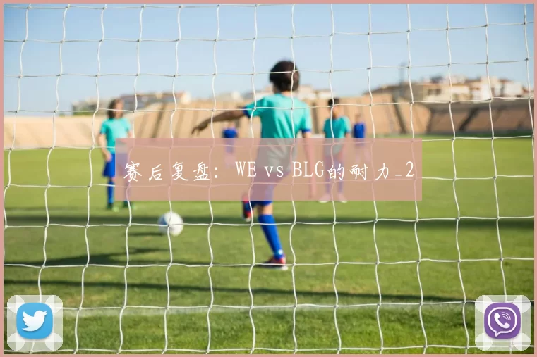 赛后复盘：WE vs BLG的耐力_2