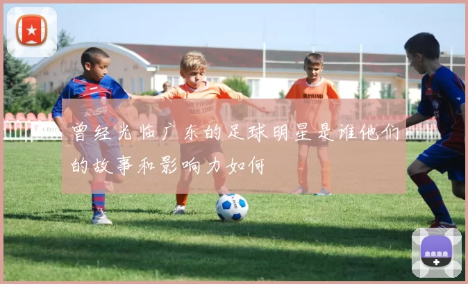 曾经光临广东的足球明星是谁他们的故事和影响力如何